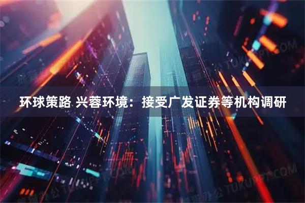 环球策路 兴蓉环境：接受广发证券等机构调研