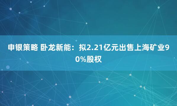 申银策略 卧龙新能：拟2.21亿元出售上海矿业90%股权