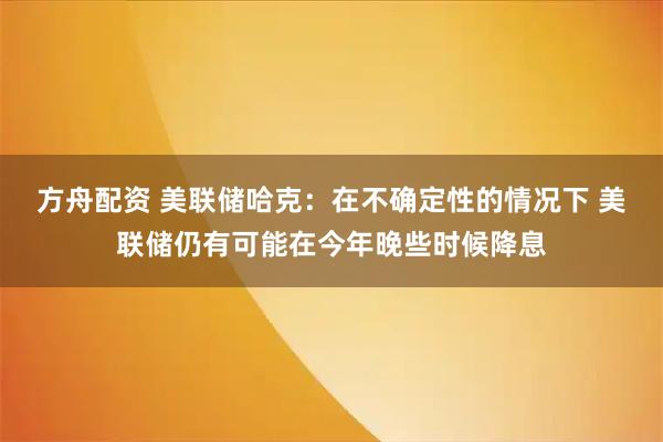 方舟配资 美联储哈克：在不确定性的情况下 美联储仍有可能在今年晚些时候降息