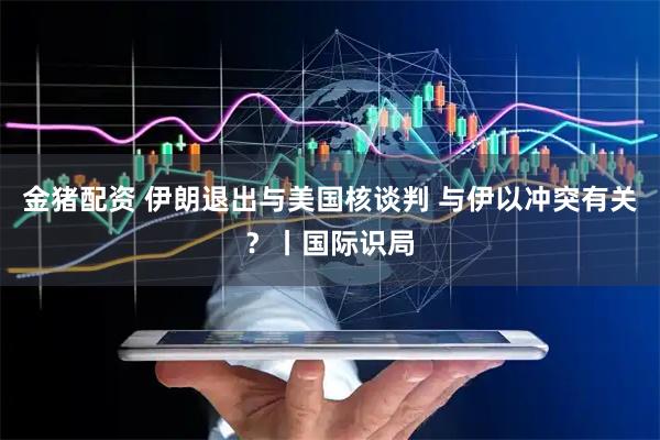 金猪配资 伊朗退出与美国核谈判 与伊以冲突有关？丨国际识局