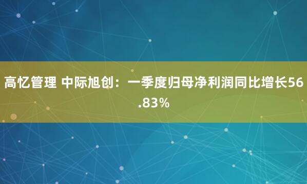 高忆管理 中际旭创：一季度归母净利润同比增长56.83%