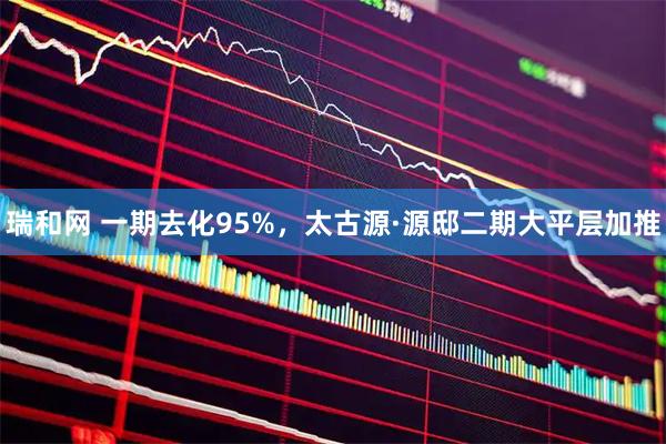 瑞和网 一期去化95%，太古源·源邸二期大平层加推