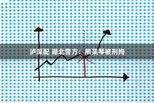 泸深配 湖北警方：熊某琴被刑拘