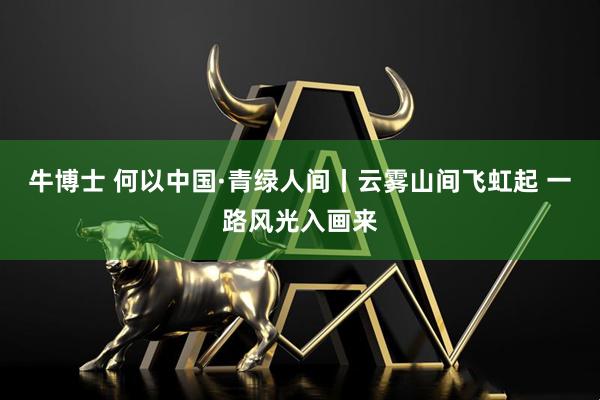 牛博士 何以中国·青绿人间丨云雾山间飞虹起 一路风光入画来