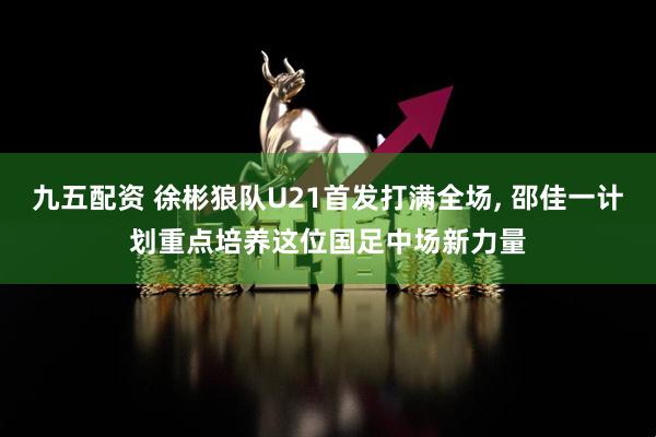 九五配资 徐彬狼队U21首发打满全场, 邵佳一计划重点培养这位国足中场新力量
