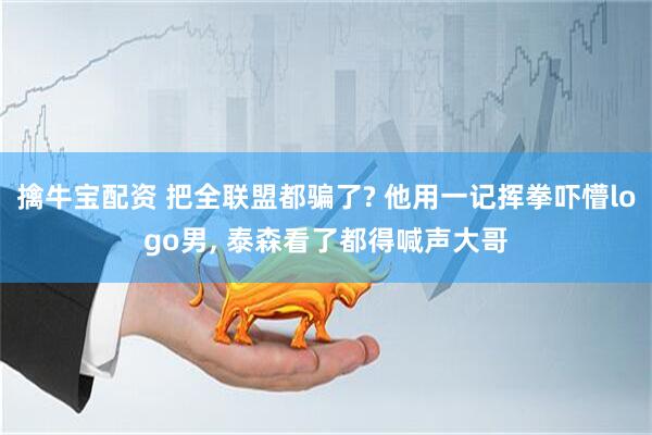 擒牛宝配资 把全联盟都骗了? 他用一记挥拳吓懵logo男, 泰森看了都得喊声大哥
